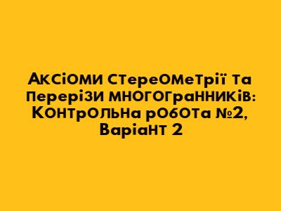 Аксіоми стереометрії та перерізи многогранників: Контрольна робота №2, Варіант 2