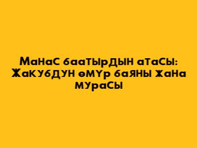 Манас баатырдын атасы: Жакубдун өмүр баяны жана мурасы