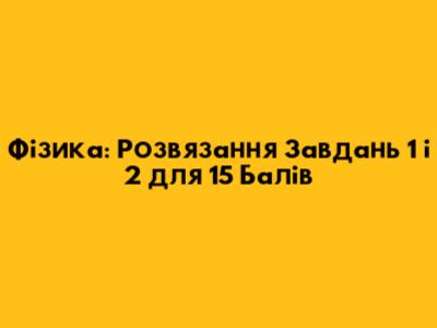 Фізика: Розв'язання Завдань 1 і 2 для 15 Балів