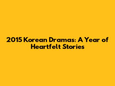 2015 Korean Dramas: A Year of Heartfelt Stories