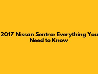 2017 Nissan Sentra: Everything You Need to Know