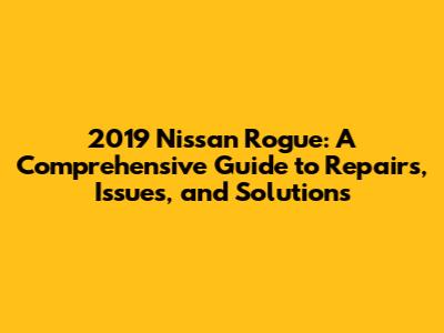 2019 Nissan Rogue: A Comprehensive Guide to Repairs, Issues, and Solutions