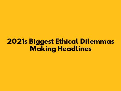 2021's Biggest Ethical Dilemmas Making Headlines