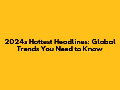2024's Hottest Headlines: Global Trends You Need to Know