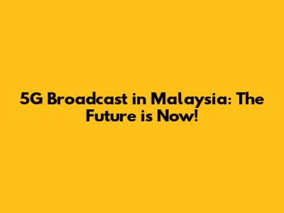 5G Broadcast in Malaysia: The Future is Now!