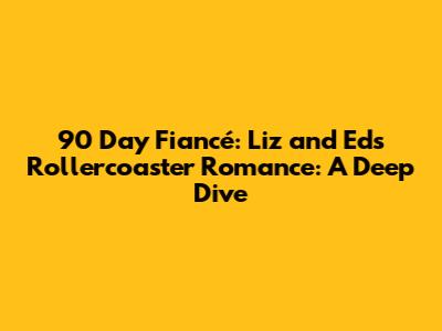 90 Day Fiancé: Liz and Ed's Rollercoaster Romance: A Deep Dive