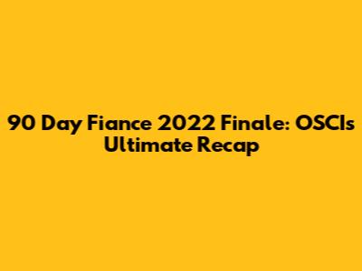 90 Day Fiance 2022 Finale: OSCI's Ultimate Recap