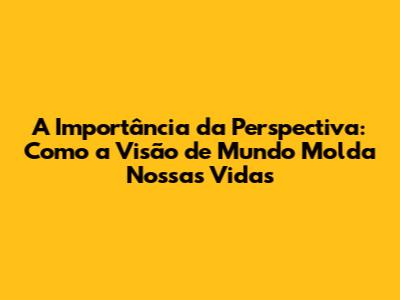 A Importância da Perspectiva: Como a Visão de Mundo Molda Nossas Vidas