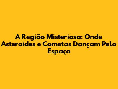 A Região Misteriosa: Onde Asteroides e Cometas Dançam Pelo Espaço