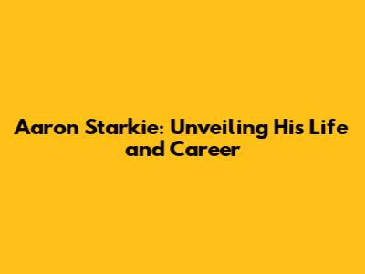 Aaron Starkie: Unveiling His Life and Career