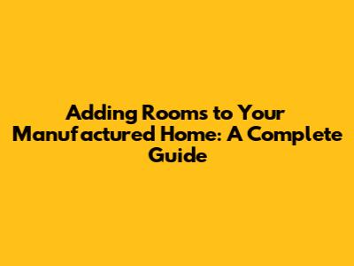Adding Rooms to Your Manufactured Home: A Complete Guide