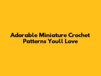Adorable Miniature Crochet Patterns You'll Love