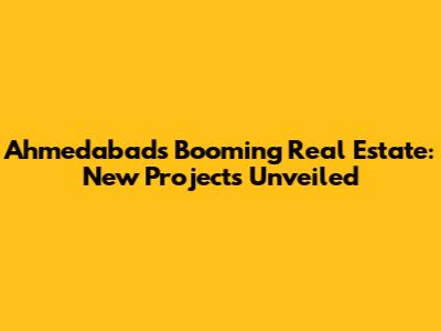 Ahmedabad's Booming Real Estate: New Projects Unveiled