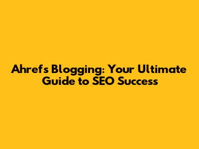 Ahrefs Blogging: Your Ultimate Guide to SEO Success