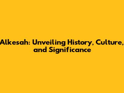 Alkesah: Unveiling History, Culture, and Significance