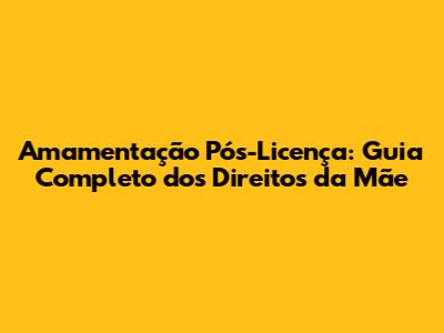 Amamentação Pós-Licença: Guia Completo dos Direitos da Mãe