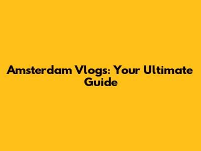 Amsterdam Vlogs: Your Ultimate Guide
