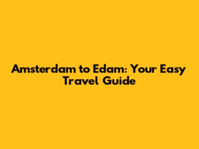 Amsterdam to Edam: Your Easy Travel Guide