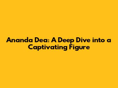 Ananda Dea: A Deep Dive into a Captivating Figure