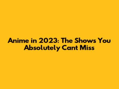 Anime in 2023: The Shows You Absolutely Can't Miss