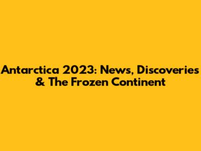 Antarctica 2023: News, Discoveries & The Frozen Continent