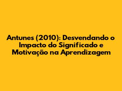 Antunes (2010): Desvendando o Impacto do Significado e Motivação na Aprendizagem