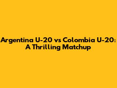 Argentina U-20 vs Colombia U-20: A Thrilling Matchup