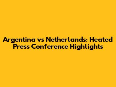 Argentina vs Netherlands: Heated Press Conference Highlights