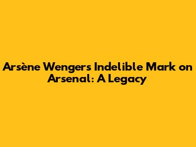 Arsène Wenger's Indelible Mark on Arsenal: A Legacy
