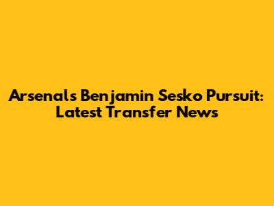 Arsenal's Benjamin Sesko Pursuit: Latest Transfer News