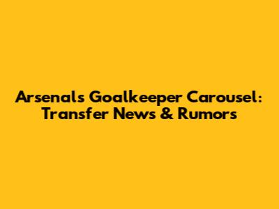 Arsenal's Goalkeeper Carousel: Transfer News & Rumors