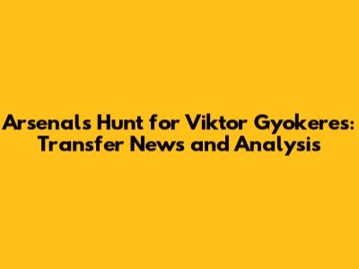 Arsenal's Hunt for Viktor Gyokeres: Transfer News and Analysis