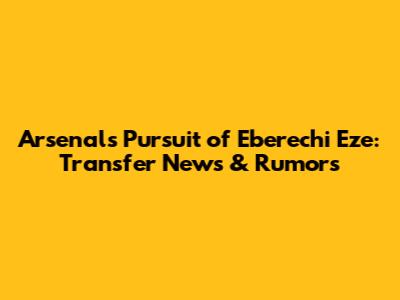 Arsenal's Pursuit of Eberechi Eze: Transfer News & Rumors