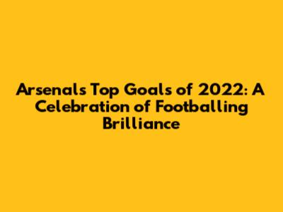Arsenal's Top Goals of 2022: A Celebration of Footballing Brilliance