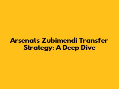 Arsenal's Zubimendi Transfer Strategy: A Deep Dive