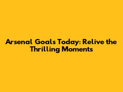 Arsenal Goals Today: Relive the Thrilling Moments