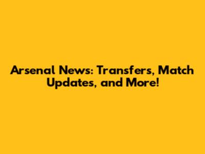 Arsenal News: Transfers, Match Updates, and More!