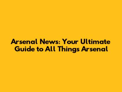 Arsenal News: Your Ultimate Guide to All Things Arsenal