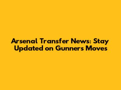 Arsenal Transfer News: Stay Updated on Gunners' Moves