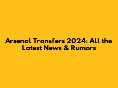 Arsenal Transfers 2024: All the Latest News & Rumors
