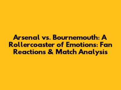 Arsenal vs. Bournemouth: A Rollercoaster of Emotions: Fan Reactions & Match Analysis