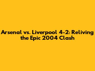 Arsenal vs. Liverpool 4-2: Reliving the Epic 2004 Clash
