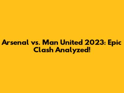 Arsenal vs. Man United 2023: Epic Clash Analyzed!