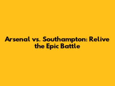 Arsenal vs. Southampton: Relive the Epic Battle