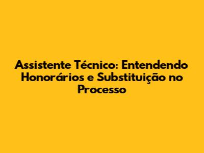 Assistente Técnico: Entendendo Honorários e Substituição no Processo