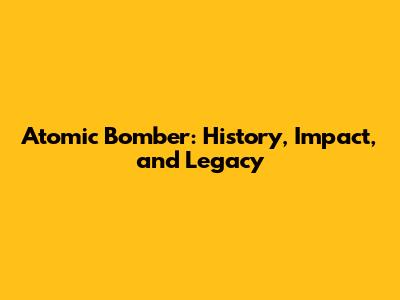 Atomic Bomber: History, Impact, and Legacy
