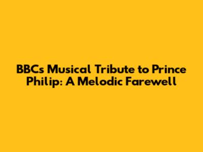 BBC's Musical Tribute to Prince Philip: A Melodic Farewell