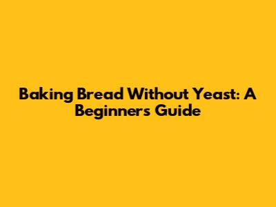 Baking Bread Without Yeast: A Beginner's Guide