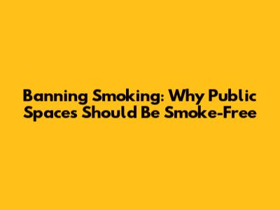 Banning Smoking: Why Public Spaces Should Be Smoke-Free