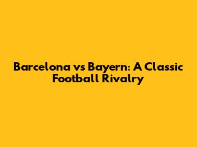 Barcelona vs Bayern: A Classic Football Rivalry